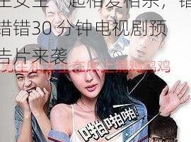 男生女生一起相错错错30分钟电视剧预告片;男生女生一起相爱相杀，错错错30 分钟电视剧预告片来袭