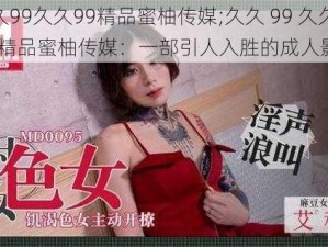 久久99久久99精品蜜柚传媒;久久 99 久久 99 精品蜜柚传媒：一部引人入胜的成人影片