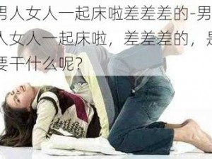 男人女人一起床啦差差差的-男人女人一起床啦，差差差的，是要干什么呢？