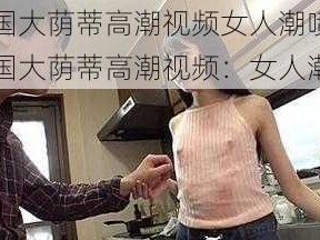 中国大荫蒂高潮视频女人潮喷 中国大荫蒂高潮视频：女人潮喷