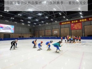 冰雪项目国家集训队热血集结，迎战新赛季——蓄势待发全力备战挑战之旅