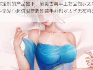 由你定制的产品如下：绝美古典手工艺品伽罗太华无布料无爱心超值限定版珍藏手办伽罗太华无布料无爱心