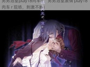 男男浴室play18肉车r(：男男浴室激情 play18 肉车 r 现场，刺激不断)