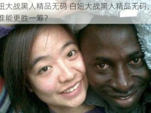 白妞大战黑人精品无码 白妞大战黑人精品无码，究竟谁能更胜一筹？