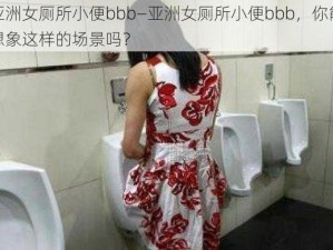 亚洲女厕所小便bbb—亚洲女厕所小便bbb，你能想象这样的场景吗？