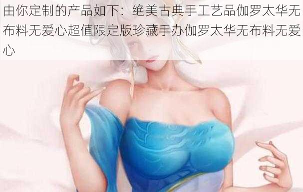 由你定制的产品如下：绝美古典手工艺品伽罗太华无布料无爱心超值限定版珍藏手办伽罗太华无布料无爱心