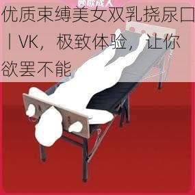 优质束缚美女双乳挠尿囗丨VK，极致体验，让你欲罢不能