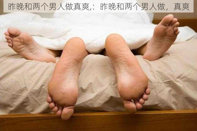 昨晚和两个男人做真爽,：昨晚和两个男人做，真爽