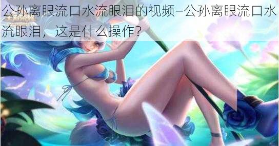 公孙离眼流口水流眼泪的视频—公孙离眼流口水流眼泪，这是什么操作？