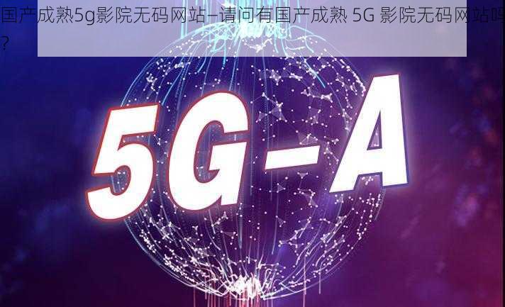 国产成熟5g影院无码网站—请问有国产成熟 5G 影院无码网站吗？