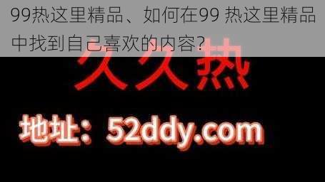 99热这里精品、如何在99 热这里精品中找到自己喜欢的内容？