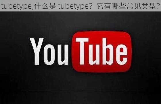 tubetype,什么是 tubetype？它有哪些常见类型？