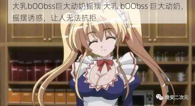 大乳bOObss巨大动奶摇摆 大乳 bOObss 巨大动奶，摇摆诱惑，让人无法抗拒