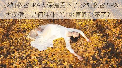 少妇私密SPA大保健受不了,少妇私密 SPA 大保健，是何种体验让她直呼受不了？