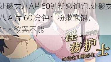 处破女八A片60钟粉嫩饱饱,处破女八 A 片 60 分钟：粉嫩饱饱，让人欲罢不能