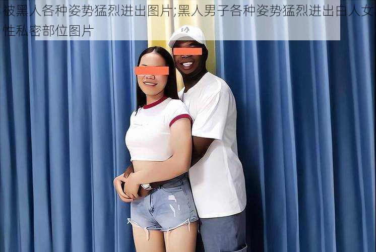 被黑人各种姿势猛烈进出图片;黑人男子各种姿势猛烈进出白人女性私密部位图片