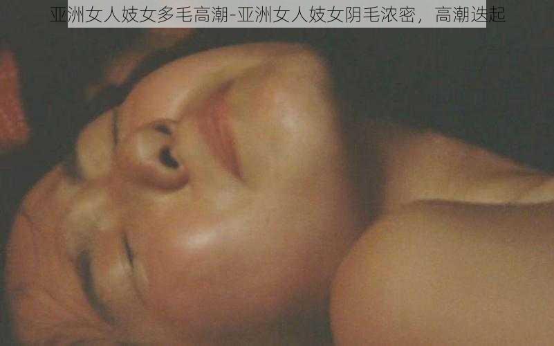 亚洲女人妓女多毛高潮-亚洲女人妓女阴毛浓密，高潮迭起