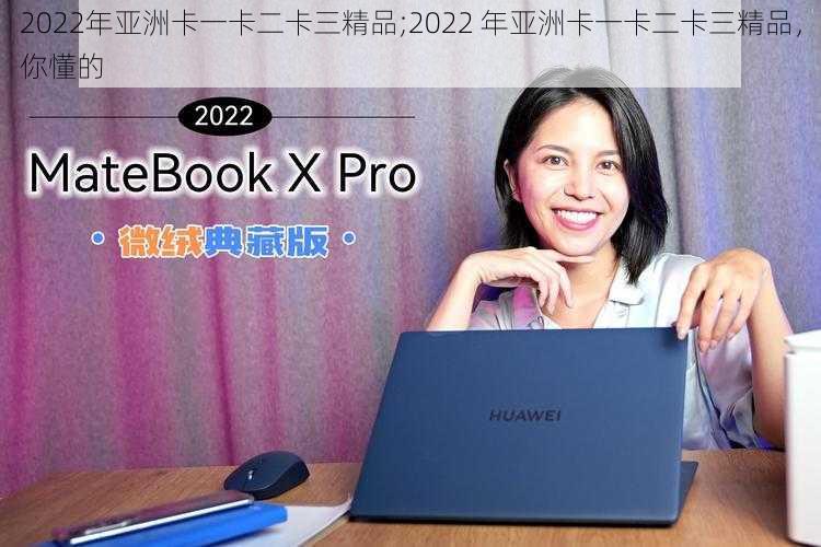 2022年亚洲卡一卡二卡三精品;2022 年亚洲卡一卡二卡三精品，你懂的