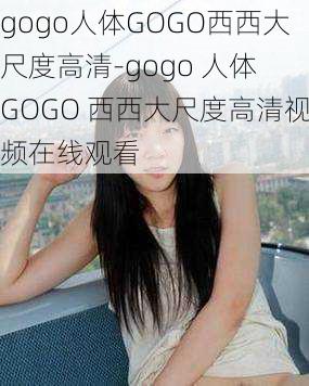 gogo人体GOGO西西大尺度高清-gogo 人体 GOGO 西西大尺度高清视频在线观看